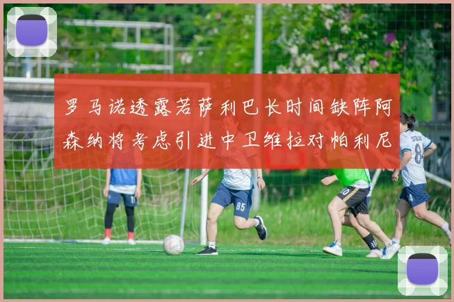 罗马诺透露若萨利巴长时间缺阵阿森纳将考虑引进中卫维拉对帕利尼亚有意