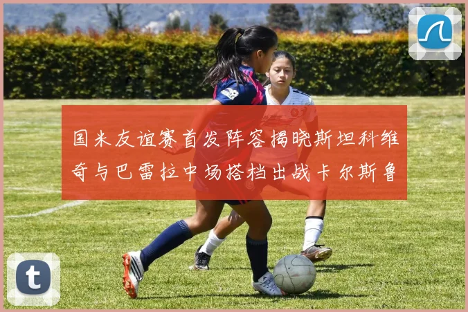 国米友谊赛首发阵容揭晓斯坦科维奇与巴雷拉中场搭档出战卡尔斯鲁厄