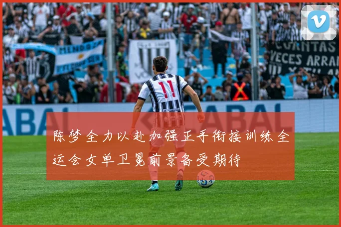 陈梦全力以赴加强正手衔接训练全运会女单卫冕前景备受期待