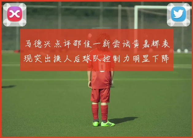 马德兴点评邵佳一新尝试黄嘉辉表现突出换人后球队控制力明显下降