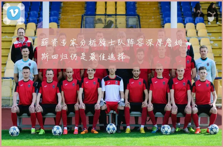 薪资专家分析骑士队阵容深厚詹姆斯回归仍是最佳选择